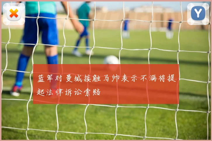 蓝军对曼城接触马帅表示不满将提起法律诉讼索赔