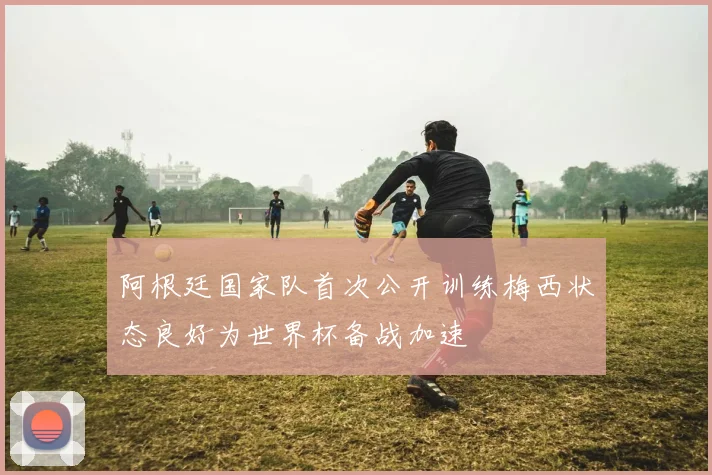 阿根廷国家队首次公开训练梅西状态良好为世界杯备战加速