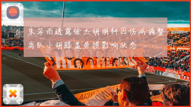 朱芳雨透露徐杰胡明轩因伤病调整离队小胡膝盖劳损影响状态