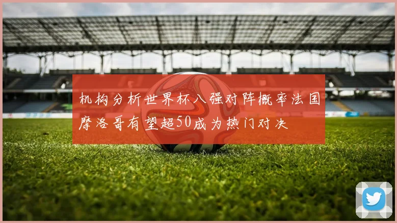 机构分析世界杯八强对阵概率法国摩洛哥有望超50成为热门对决