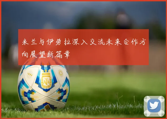 米兰与伊劳拉深入交流未来合作方向展望新篇章
