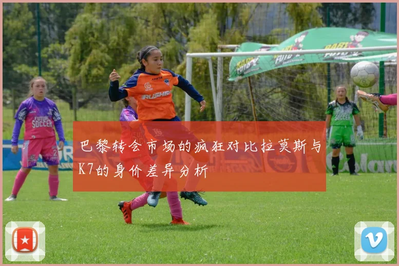 巴黎转会市场的疯狂对比拉莫斯与K7的身价差异分析