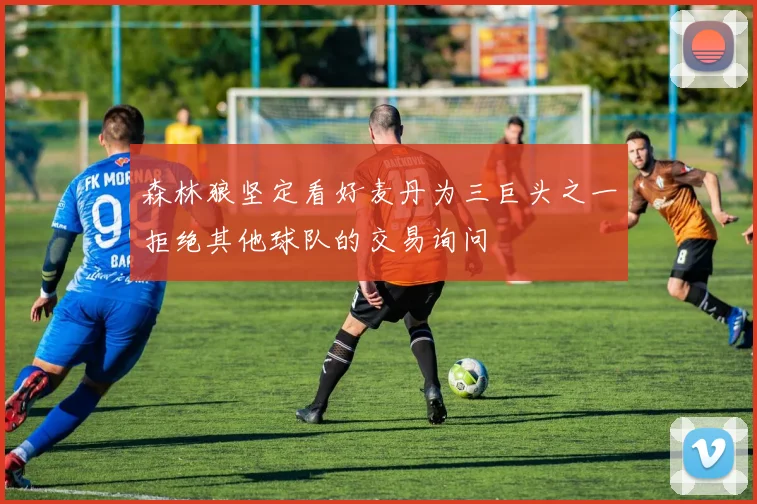 森林狼坚定看好麦丹为三巨头之一拒绝其他球队的交易询问