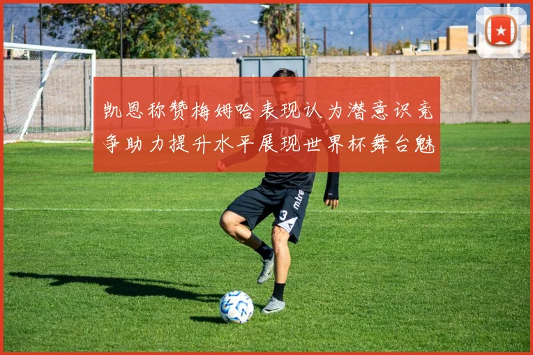 凯恩称赞梅姆哈表现认为潜意识竞争助力提升水平展现世界杯舞台魅力