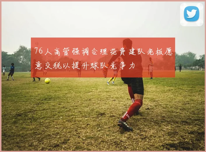 76人高管强调合理花费建队老板愿意交税以提升球队竞争力