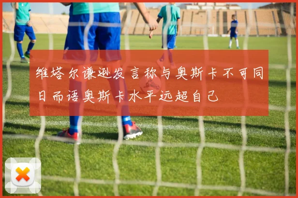 维塔尔谦逊发言称与奥斯卡不可同日而语奥斯卡水平远超自己