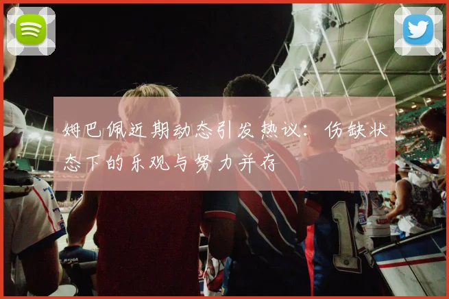 姆巴佩近期动态引发热议：伤缺状态下的乐观与努力并存