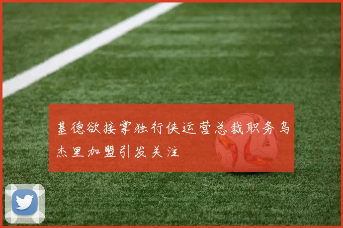 基德欲接掌独行侠运营总裁职务乌杰里加盟引发关注