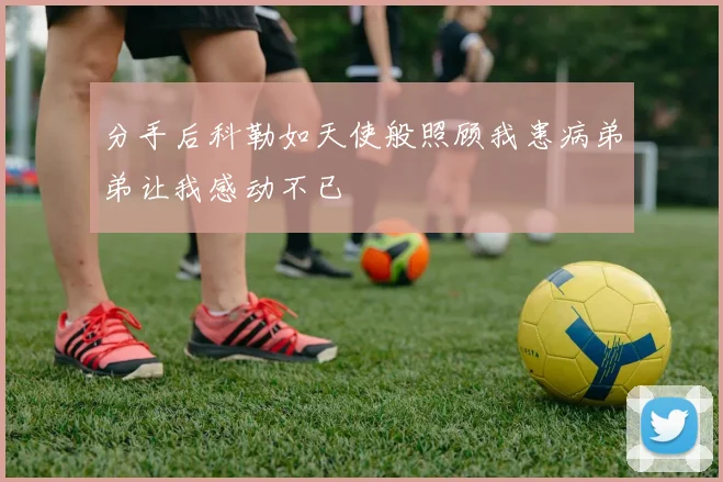 分手后科勒如天使般照顾我患病弟弟让我感动不已