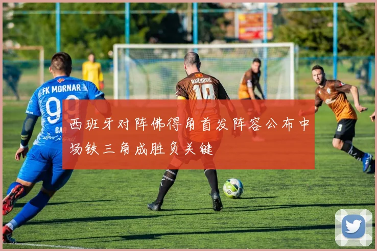 西班牙对阵佛得角首发阵容公布中场铁三角成胜负关键